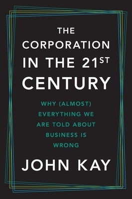 The Corporation in the Twenty-First Century: Why (Almost) Everything We Are Told about Business Is Wrong by Kay, John