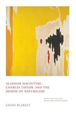 Alasdair Macintyre, Charles Taylor, and the Demise of Naturalism: Reunifying Political Theory and Social Science by Blakely, Jason