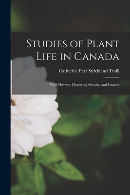 Studies of Plant Life in Canada: Wild Flowers, Flowering Shrubs, and Grasses by Traill, Catherine Parr Strickland