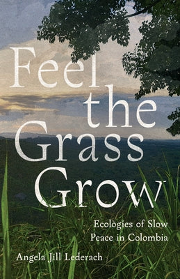 Feel the Grass Grow: Ecologies of Slow Peace in Colombia by Lederach, Angela Jill