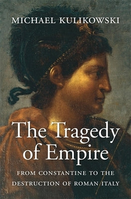 The Tragedy of Empire: From Constantine to the Destruction of Roman Italy by Kulikowski, Michael