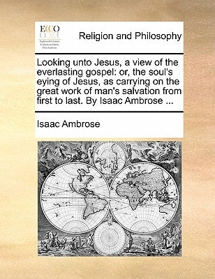 Looking Unto Jesus, a View of the Everlasting Gospel: Or, the Soul's Eying of Jesus, as Carrying on the Great Work of Man's Salvation from First to La by Ambrose, Isaac