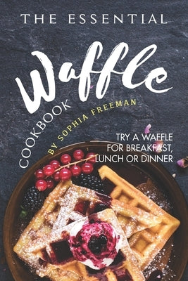 The Essential Waffle Cookbook: Try A Waffle for Breakfast, Lunch or Dinner by Freeman, Sophia