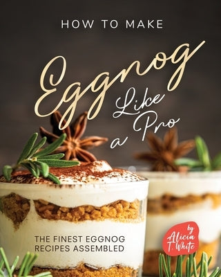 How to Make Eggnog Like A Pro: The Finest Eggnog Recipes Assembled by T. White, Alicia