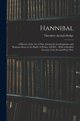 Hannibal: A History of the Art of War Among the Carthaginians and Romans Down to the Battle of Pydna, 168 B.C., With a Detailed by Dodge, Theodore Ayrault