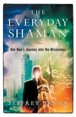 The Everyday Shaman: One Man's Journey into the Miraculous by Brunk, Jeffrey W.
