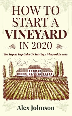 How To Start A Vineyard In 2020: The Step by Step Guide To Starting A Vineyard In 2020 by Johnson, Alex