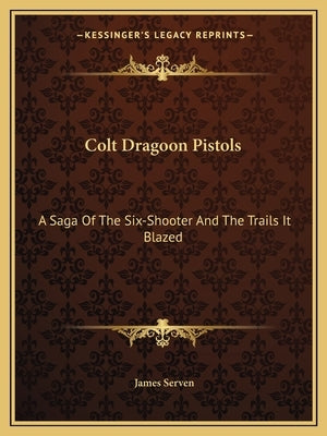 Colt Dragoon Pistols: A Saga Of The Six-Shooter And The Trails It Blazed by Serven, James