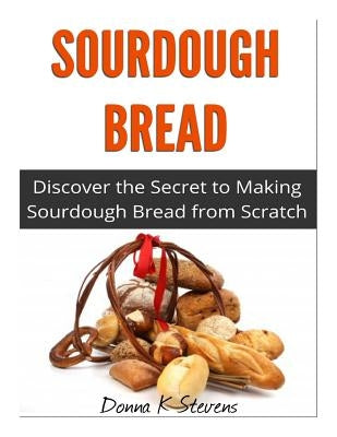 Sourdough Bread: Discover the Secret to Making Sourdough Bread from Scratch by Stevens, Donna K.