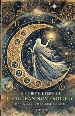 The Complete Guide to Chaldean Numerology: Unveiling Sacred and Ancient Divination by Hade, Amanda