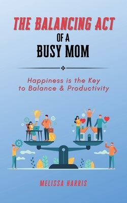 The Balancing Act of A Busy Mom: Happiness is the Key to Balance & Productivity by Harris, Melissa