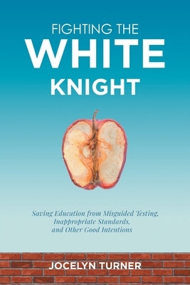 Fighting the White Knight: Saving Education from Misguided Testing, Inappropriate Standards, and Other Good Intentions by Turner, Jocelyn