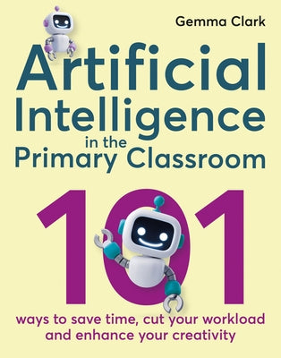 Artificial Intelligence in the Primary Classroom: 101 Ways to Save Time, Cut Your Workload and Enhance Your Creativity by Clark, Gemma