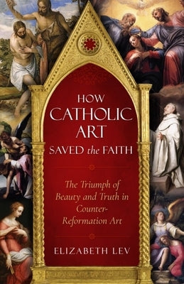 How Catholic Art Saved the Faith: The Triumph of Beauty and Truth in Counter-Reformation Art by Lev, Elizabeth