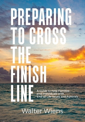 Preparing to Cross the Finish Line: A Guide to Help Families and Individuals with End-of-Life Issues and Funerals by Wiens