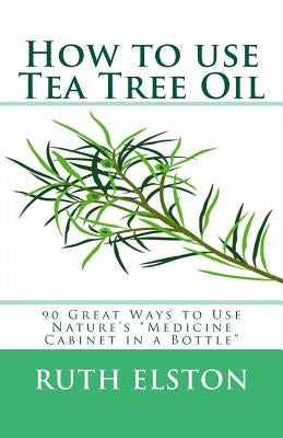 How to use Tea Tree Oil: 90 Great Ways to Use Natures "Medicine Cabinet in a Bottle" by Elston, Ruth