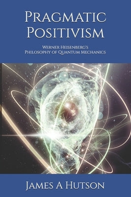 Pragmatic Positivism: Werner Heisenberg's Philosophy of Quantum Mechanics by Hutson, James A.