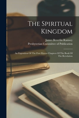 The Spiritual Kingdom: An Exposition Of The First Eleven Chapters Of The Book Of The Revelation by Ramsey, James Beverlin