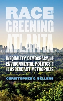 Race and the Greening of Atlanta: Inequality, Democracy, and Environmental Politics in an Ascendant Metropolis by Sellers, Christopher C.