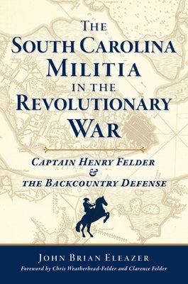The South Carolina Militia in the Revolutionary War: Captain Henry Felder & the Backcountry Defense by Eleazer, John Brian