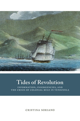 Tides of Revolution: Information, Insurgencies, and the Crisis of Colonial Rule in Venezuela by Soriano, Cristina