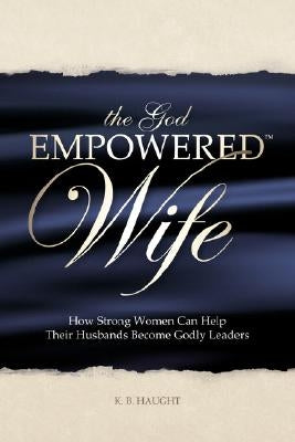 The God Empowered Wife: How Strong Women Can Help Their Husbands Become Godly Leaders by Haught, K. B.