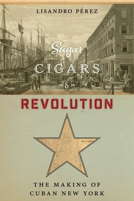 Sugar, Cigars, and Revolution: The Making of Cuban New York by P&#195;&#169;rez, Lisandro
