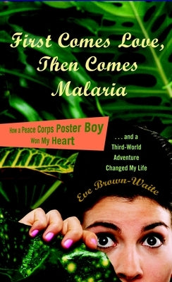 First Comes Love, then Comes Malaria: How a Peace Corps Poster Boy Won My Heart and a Third World Adventure Changed My Life by Brown-Waite, Eve