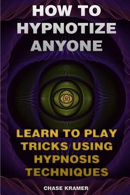 How To Hypnotize Anyone: Learn To Play Tricks Using Hypnosis Techniques by Kramer, Chase