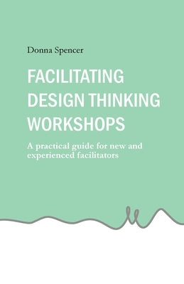 Facilitating Design Thinking Workshops: A practical guide for new and experienced facilitators by Spencer, Donna