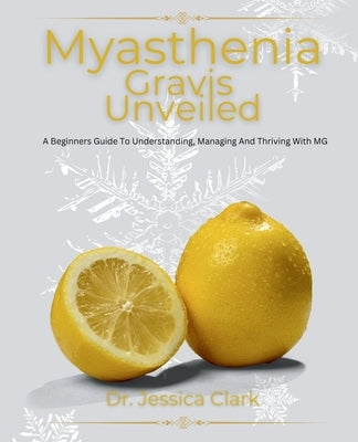 Myasthenia Gravis Unveiled: A Beginners Guide To Understanding, Managing And Thriving With MG by Clark, Jessica