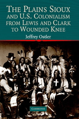 The Plains Sioux and U.S. Colonialism from Lewis and Clark to Wounded Knee by Ostler, Jeffrey