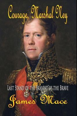 Courage, Marshal Ney: Last Stand of the Bravest of the Brave by Mace, James