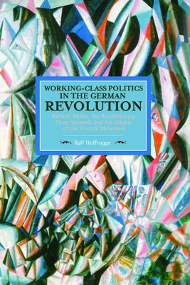 Working-Class Politics in the German Revolution: Richard Müller, the Revolutionary Shop Stewards and the Origins of the Council Movement by Hoffrogge, Ralf