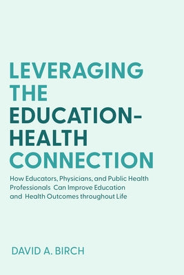 Leveraging the Education-Health Connection: How Educators, Physicians, and Public Health Professionals Can Improve Education and Health Outcomes Throu by Birch, David A.