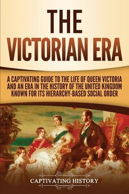 The Victorian Era: A Captivating Guide to the Life of Queen Victoria and an Era in the History of the United Kingdom Known for Its Hierar by History, Captivating