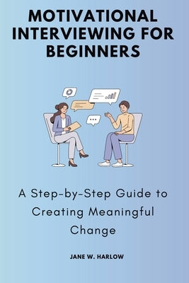 Motivational Interviewing for Beginners: A Step-by-Step Guide to Creating Meaningful Change by W. Harlow, Jane