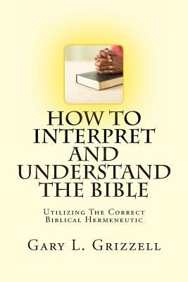 How To Interpret And Understand The Bible: Utilizing The Correct Biblical Hermeneutic by Grizzell, Gary L.