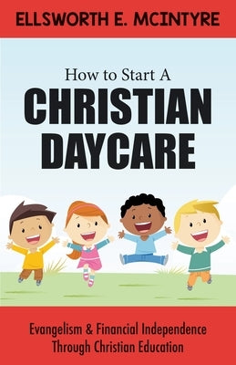 How to Start a Christian Daycare: Evangelism & Financial Independence Through Christian Education by McIntyre, Ellsworth E.