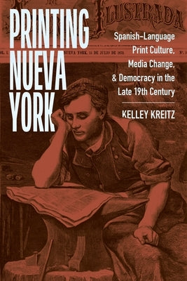 Printing Nueva York: Spanish-Language Print Culture, Media Change, and Democracy in the Late Nineteenth Century by Kreitz, Kelley