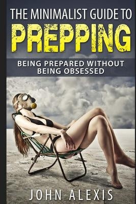 The Minimalist Guide To Prepping: Being Prepared Without Being Obsessed: Prepper & Survival Training Just In Case The SHTF Off The Grid, Practical Pre by Alexis, John