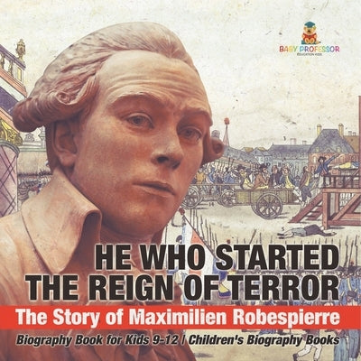He Who Started the Reign of Terror: The Story of Maximilien Robespierre - Biography Book for Kids 9-12 Children's Biography Books by Baby Professor
