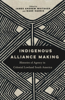 Indigenous Alliance Making: Histories of Agency in Colonial Lowland South America by Whitaker, James Andrew