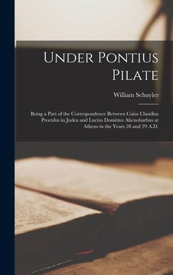 Under Pontius Pilate: Being a Part of the Correspondence Between Caius Claudius Proculus in Judea and Lucius Domitius Ahenobarbus at Athens by Schuyler, William