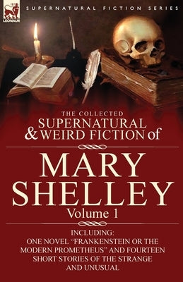 The Collected Supernatural and Weird Fiction of Mary Shelley-Volume 1: Including One Novel "Frankenstein or The Modern Prometheus" and Fourteen Short by Shelley, Mary