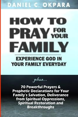 How to Pray for Your Family: + 70 Powerful Prayers to Bring Salvation, Deliverance, Healing, Total Restoration & Breakthroughs to Your Family by Okpara, Daniel C.