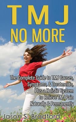 TMJ No More: The Complete Guide to TMJ Causes, Symptoms, & Treatments, Plus a Holistic System to Relieve TMJ Pain Naturally & Perma by Bradford, Jason S.