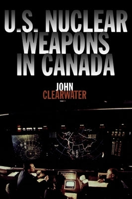 U.S. Nuclear Weapons in Canada by Clearwater, John