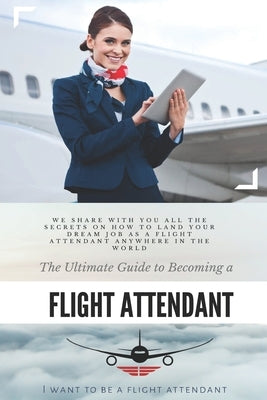 The Ultimate Guide To Becoming A Flight Attendant: This guide shares with you all the secrets on how to land your dream job as a flight attendant anyw by A. Flight Attendant, I. Want to Be