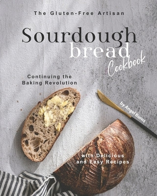 The Gluten-Free Artisan Sourdough Bread Cookbook: Continuing the Baking Revolution with Delicious and Easy Recipes by Burns, Angel